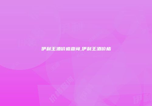 伊利王酒价格查询,伊利王酒价格