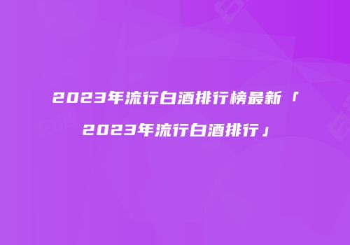 2023年流行白酒排行榜最新「2023年流行白酒排行」