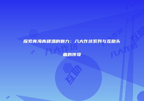 探索青海青稞酒的魅力：八大作坊系列与互助头曲的传奇