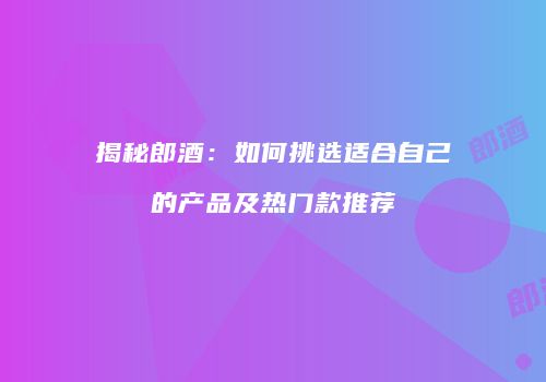 揭秘郎酒：如何挑选适合自己的产品及热门款推荐