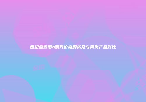 世纪金徽酒h系列价格解析及与同类产品对比