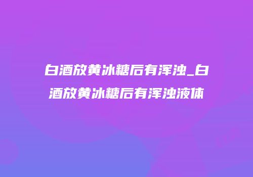 白酒放黄冰糖后有浑浊_白酒放黄冰糖后有浑浊液体