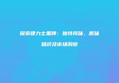 探索健力士黑啤：独特风味、趣味知识及市场洞察