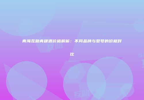 青海互助青稞酒价格解析：不同品牌与型号的价格对比