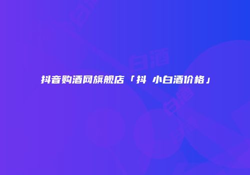 抖音购酒网旗舰店「抖氿小白酒价格」