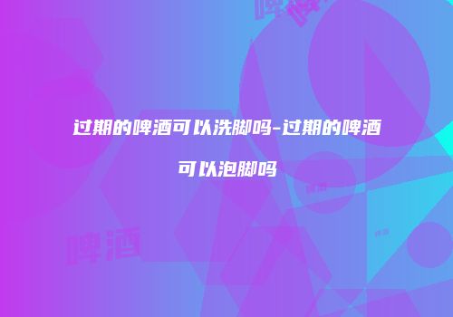 过期的啤酒可以洗脚吗-过期的啤酒可以泡脚吗
