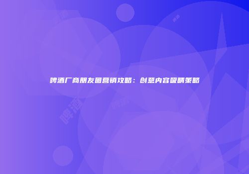 啤酒厂商朋友圈营销攻略：创意内容吸睛策略