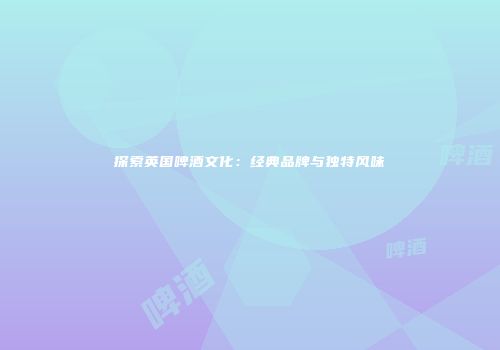 探索英国啤酒文化：经典品牌与独特风味