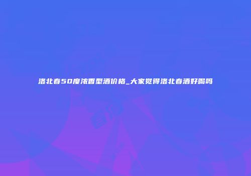 洛北春50度浓香型酒价格_大家觉得洛北春酒好喝吗