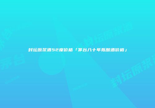 封坛原浆酒52度价格「茅台八十年陈酿酒价格」