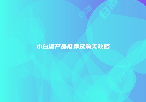 小白酒产品推荐及购买攻略