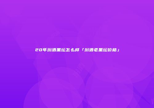 20年汾酒黑坛怎么样「汾酒老黑坛价格」