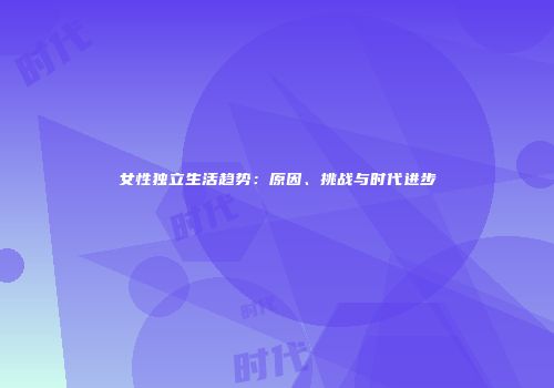 女性独立生活趋势：原因、挑战与时代进步