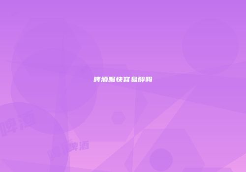 啤酒喝快容易醉吗