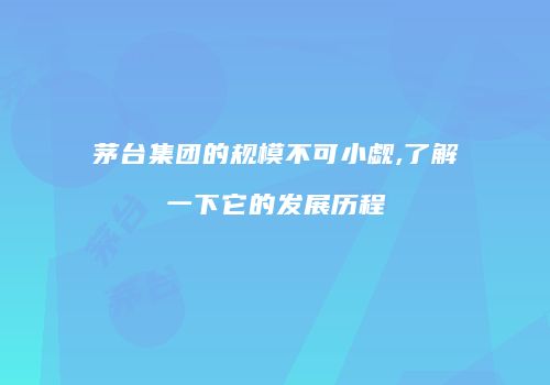 茅台集团的规模不可小觑,了解一下它的发展历程