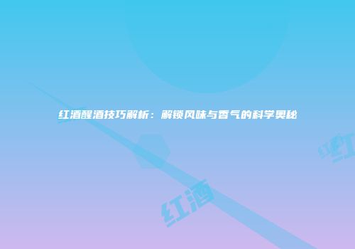红酒醒酒技巧解析：解锁风味与香气的科学奥秘