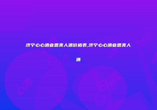 济宁心心酒业思美人酒价格表,济宁心心酒业思美人酒