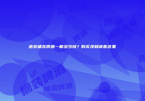 燕京桶装啤酒一箱多少钱？购买须知请看这里