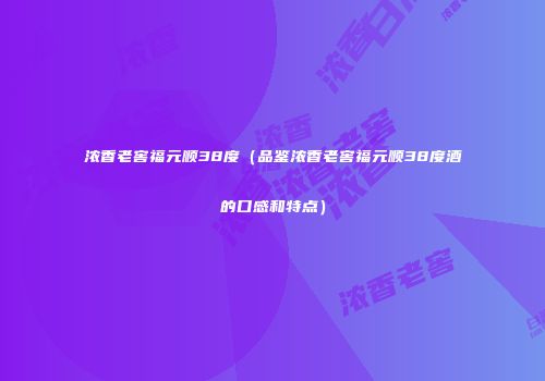 浓香老窖福元顺38度（品鉴浓香老窖福元顺38度酒的口感和特点）