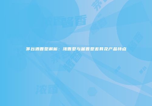 茅台酒香型解析：浓香型与酱香型差异及产品特点