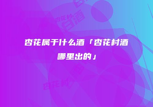 杏花属于什么酒「杏花村酒哪里出的」