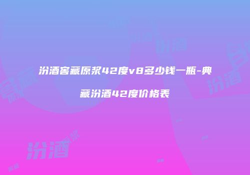 汾酒窖藏原浆42度v8多少钱一瓶-典藏汾酒42度价格表