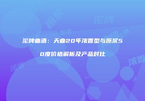 沱牌曲酒：天曲20年浓香型与原浆50度价格解析及产品对比