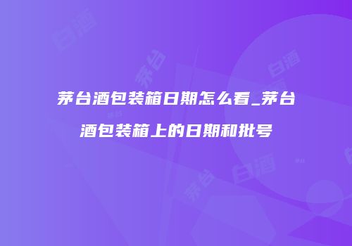 茅台酒包装箱日期怎么看_茅台酒包装箱上的日期和批号