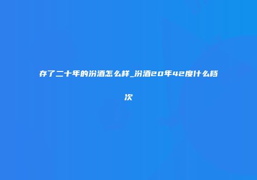存了二十年的汾酒怎么样_汾酒20年42度什么档次