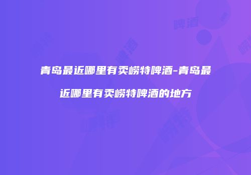 青岛最近哪里有卖崂特啤酒-青岛最近哪里有卖崂特啤酒的地方