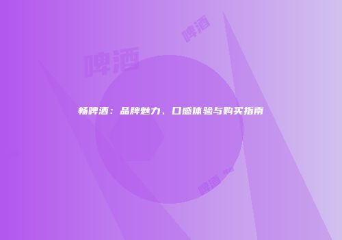 畅啤酒：品牌魅力、口感体验与购买指南