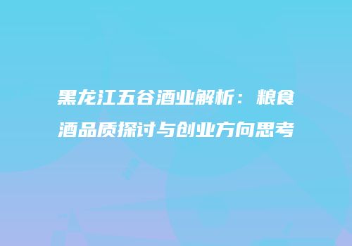黑龙江五谷酒业解析：粮食酒品质探讨与创业方向思考