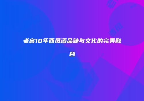 老窖10年西凤酒品味与文化的完美融合