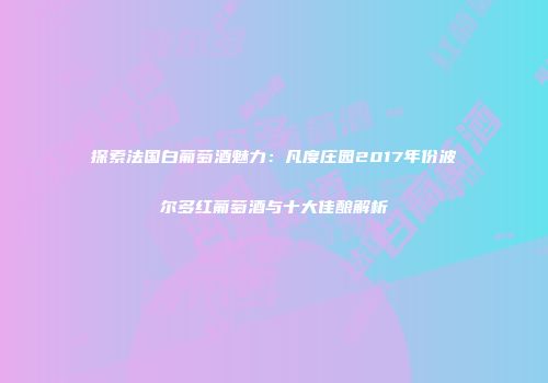 探索法国白葡萄酒魅力：凡度庄园2017年份波尔多红葡萄酒与十大佳酿解析