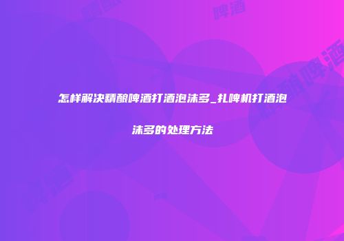 怎样解决精酿啤酒打酒泡沫多_扎啤机打酒泡沫多的处理方法