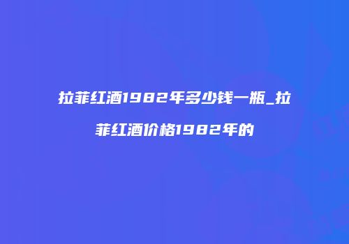 拉菲红酒1982年多少钱一瓶_拉菲红酒价格1982年的