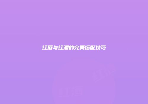 红唇与红酒的完美搭配技巧