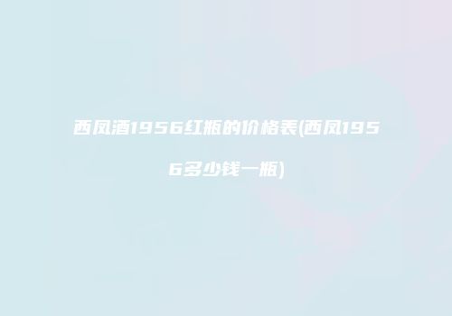 西凤酒1956红瓶的价格表(西凤1956多少钱一瓶)