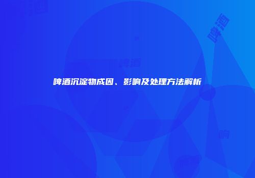 啤酒沉淀物成因、影响及处理方法解析
