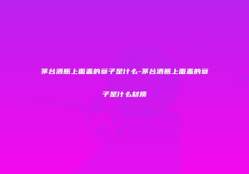茅台酒瓶上面盖的章子是什么-茅台酒瓶上面盖的章子是什么材质