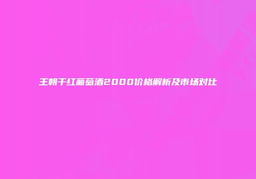 王朝干红葡萄酒2000价格解析及市场对比