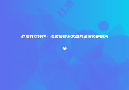 红酒开瓶技巧：详解步骤与不同开瓶器的使用方法