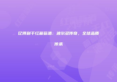 亿得利干红葡萄酒：波尔多传奇，全球品质传承