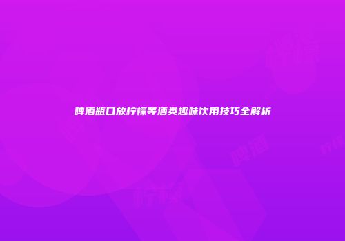 啤酒瓶口放柠檬等酒类趣味饮用技巧全解析