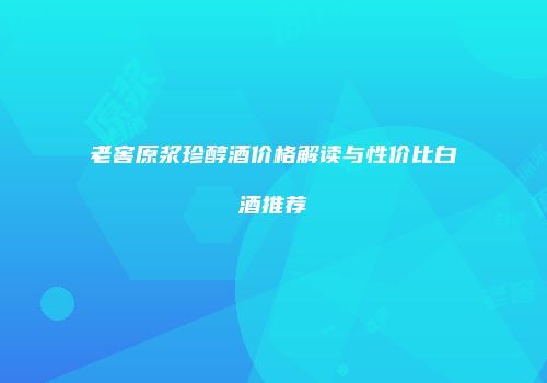 老窖原浆珍醇酒价格解读与性价比白酒推荐