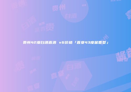 贵州42度白酒喜酒 v6价格「喜宴43度酱香型」