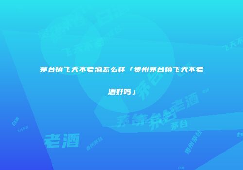 茅台镇飞天不老酒怎么样「贵州茅台镇飞天不老酒好吗」