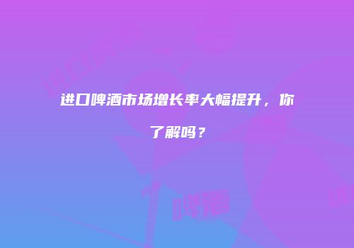 进口啤酒市场增长率大幅提升，你了解吗？