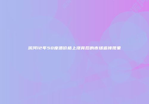 滨河12年50度酒价格上涨背后的市场追捧现象
