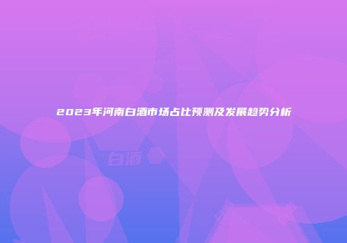 2023年河南白酒市场占比预测及发展趋势分析